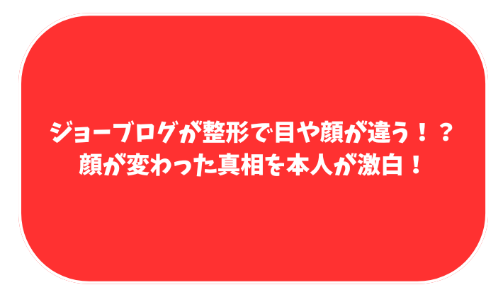 ジョーブログ　整形　顔変わった